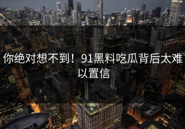 你绝对想不到！91黑料吃瓜背后太难以置信