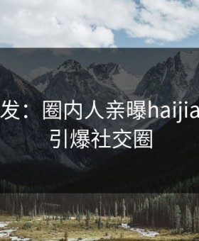 海角突发：圈内人亲曝haijiao全程，引爆社交圈