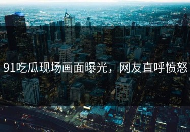 91吃瓜现场画面曝光，网友直呼愤怒