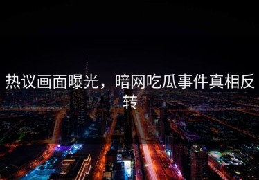 热议画面曝光，暗网吃瓜事件真相反转