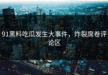 91黑料吃瓜发生大事件，炸裂席卷评论区