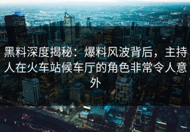 黑料深度揭秘：爆料风波背后，主持人在火车站候车厅的角色非常令人意外