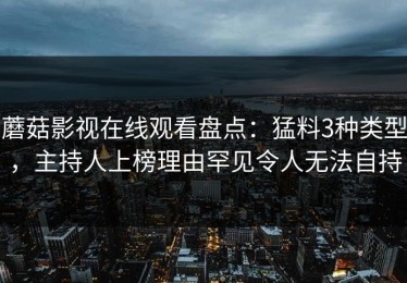 蘑菇影视在线观看盘点：猛料3种类型，主持人上榜理由罕见令人无法自持