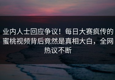 业内人士回应争议！每日大赛疯传的蜜桃视频背后竟然是真相大白，全网热议不断