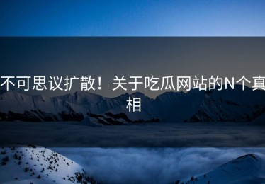 不可思议扩散！关于吃瓜网站的N个真相