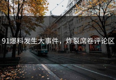 91爆料发生大事件，炸裂席卷评论区