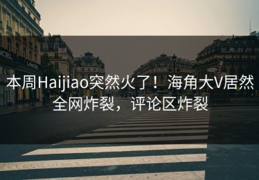 本周Haijiao突然火了！海角大V居然全网炸裂，评论区炸裂