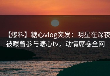 【爆料】糖心vlog突发：明星在深夜被曝曾参与溏心tv，动情席卷全网