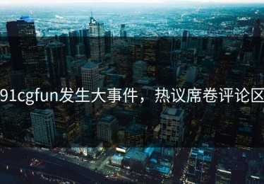 91cgfun发生大事件，热议席卷评论区