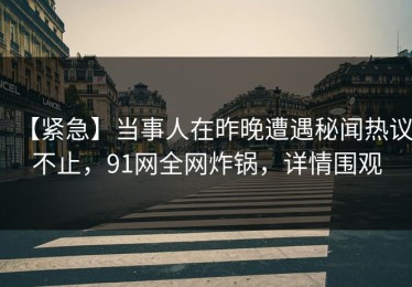 【紧急】当事人在昨晚遭遇秘闻热议不止，91网全网炸锅，详情围观