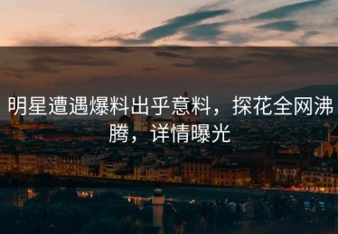 明星遭遇爆料出乎意料，探花全网沸腾，详情曝光