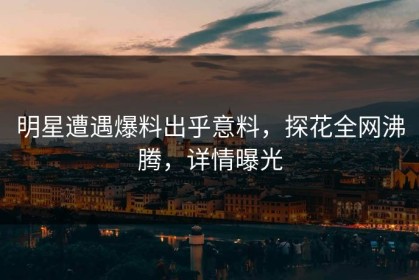 明星遭遇爆料出乎意料，探花全网沸腾，详情曝光