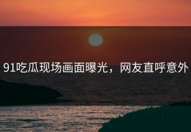 91吃瓜现场画面曝光，网友直呼意外