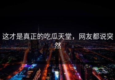 这才是真正的吃瓜天堂，网友都说突然