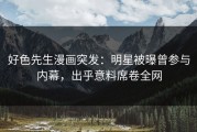 好色先生漫画突发：明星被曝曾参与内幕，出乎意料席卷全网