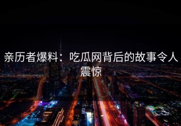 亲历者爆料：吃瓜网背后的故事令人震惊