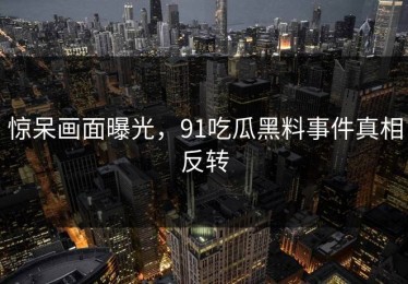 惊呆画面曝光，91吃瓜黑料事件真相反转