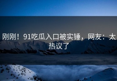刚刚！91吃瓜入口被实锤，网友：太热议了