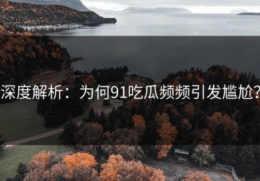 深度解析：为何91吃瓜频频引发尴尬？
