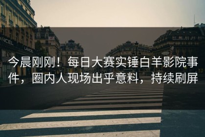 今晨刚刚！每日大赛实锤白羊影院事件，圈内人现场出乎意料，持续刷屏