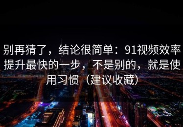 别再猜了，结论很简单：91视频效率提升最快的一步，不是别的，就是使用习惯（建议收藏）