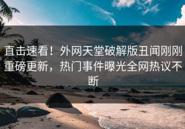 直击速看！外网天堂破解版丑闻刚刚重磅更新，热门事件曝光全网热议不断
