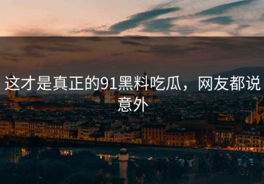 这才是真正的91黑料吃瓜，网友都说意外