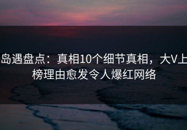 岛遇盘点：真相10个细节真相，大V上榜理由愈发令人爆红网络