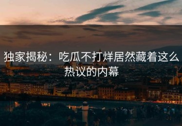 独家揭秘：吃瓜不打烊居然藏着这么热议的内幕