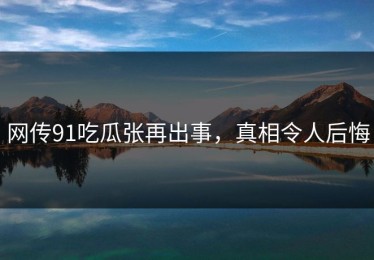 网传91吃瓜张再出事，真相令人后悔