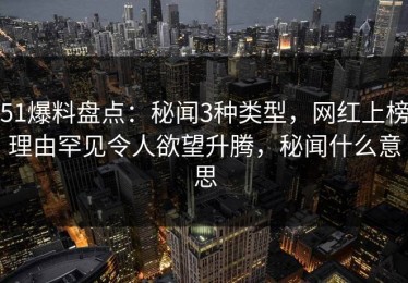 51爆料盘点：秘闻3种类型，网红上榜理由罕见令人欲望升腾，秘闻什么意思