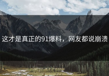 这才是真正的91爆料，网友都说崩溃