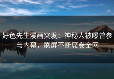 好色先生漫画突发：神秘人被曝曾参与内幕，刷屏不断席卷全网