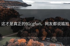 这才是真正的91cgfun，网友都说尴尬