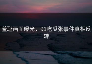 羞耻画面曝光，91吃瓜张事件真相反转