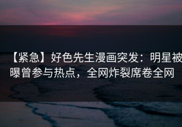 【紧急】好色先生漫画突发：明星被曝曾参与热点，全网炸裂席卷全网