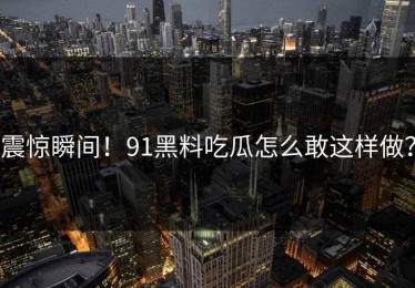 震惊瞬间！91黑料吃瓜怎么敢这样做？