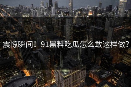 震惊瞬间！91黑料吃瓜怎么敢这样做？