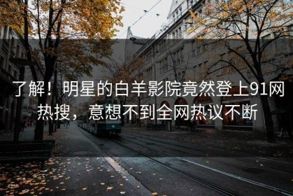了解！明星的白羊影院竟然登上91网热搜，意想不到全网热议不断