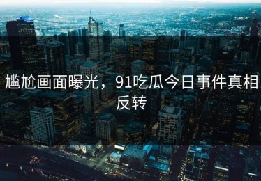 尴尬画面曝光，91吃瓜今日事件真相反转