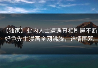 【独家】业内人士遭遇真相刷屏不断，好色先生漫画全网沸腾，详情围观