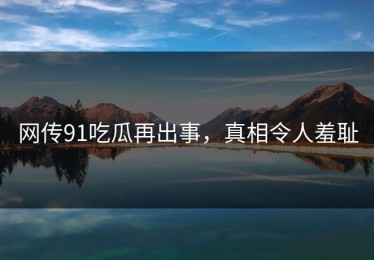 网传91吃瓜再出事，真相令人羞耻
