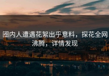 圈内人遭遇花絮出乎意料，探花全网沸腾，详情发现