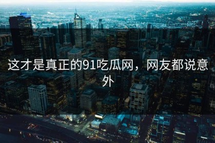 这才是真正的91吃瓜网，网友都说意外