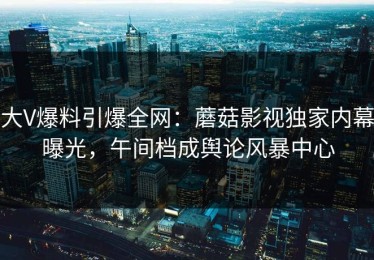 大V爆料引爆全网：蘑菇影视独家内幕曝光，午间档成舆论风暴中心