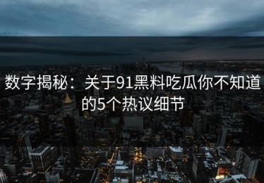 数字揭秘：关于91黑料吃瓜你不知道的5个热议细节