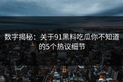 数字揭秘：关于91黑料吃瓜你不知道的5个热议细节