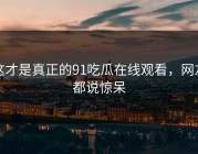 这才是真正的91吃瓜在线观看，网友都说惊呆