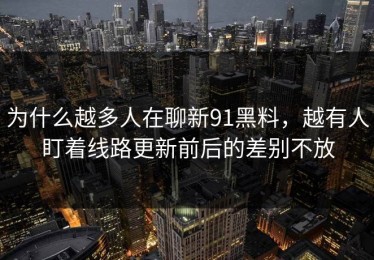 为什么越多人在聊新91黑料，越有人盯着线路更新前后的差别不放