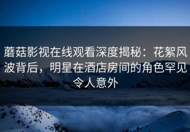 蘑菇影视在线观看深度揭秘：花絮风波背后，明星在酒店房间的角色罕见令人意外